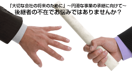 「大切な会社の将来のために」〜円滑な事業の承継に向けて〜<br />
後継者の不在でお悩みではありませんか?